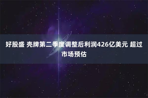 好股盛 壳牌第二季度调整后利润426亿美元 超过市场预估