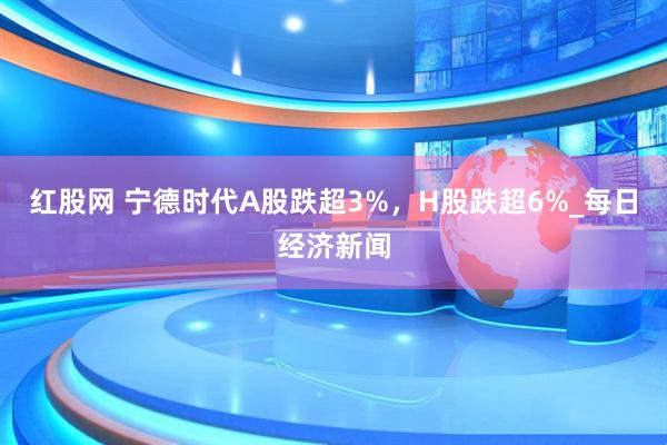 红股网 宁德时代A股跌超3%，H股跌超6%_每日经济新闻