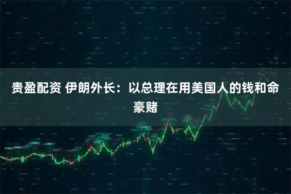 贵盈配资 伊朗外长：以总理在用美国人的钱和命豪赌