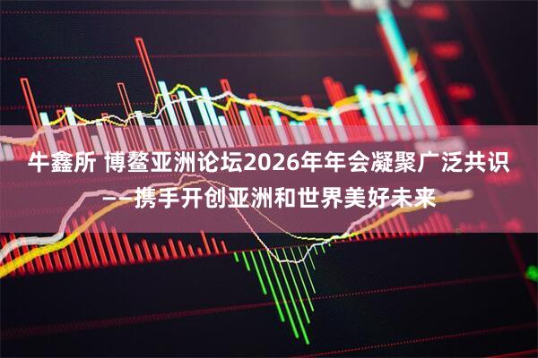 牛鑫所 博鳌亚洲论坛2026年年会凝聚广泛共识——携手开创亚洲和世界美好未来