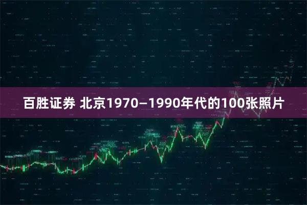 百胜证券 北京1970—1990年代的100张照片