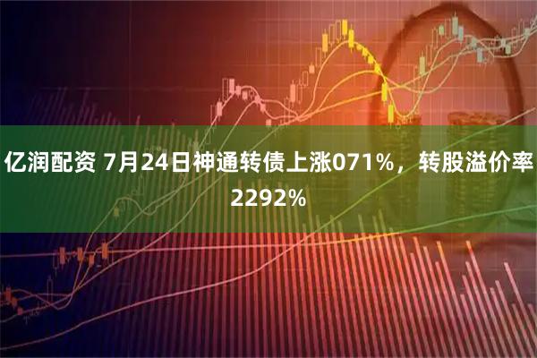亿润配资 7月24日神通转债上涨071%，转股溢价率2292%