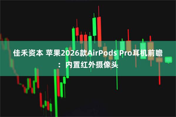 佳禾资本 苹果2026款AirPods Pro耳机前瞻：内置红外摄像头