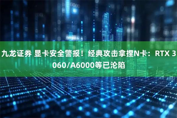 九龙证券 显卡安全警报！经典攻击拿捏N卡：RTX 3060/A6000等已沦陷