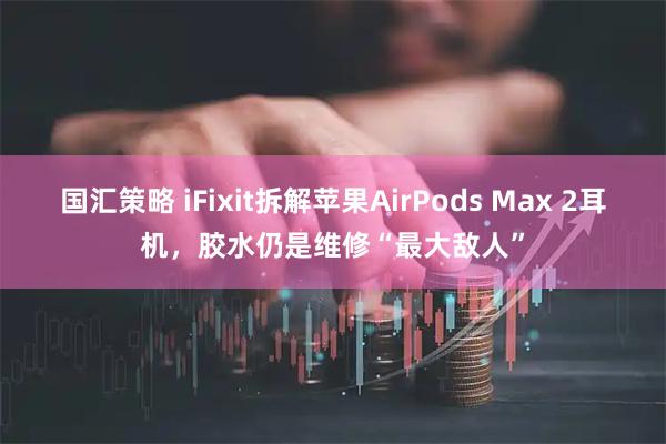 国汇策略 iFixit拆解苹果AirPods Max 2耳机,胶水仍是维修“最大敌人”