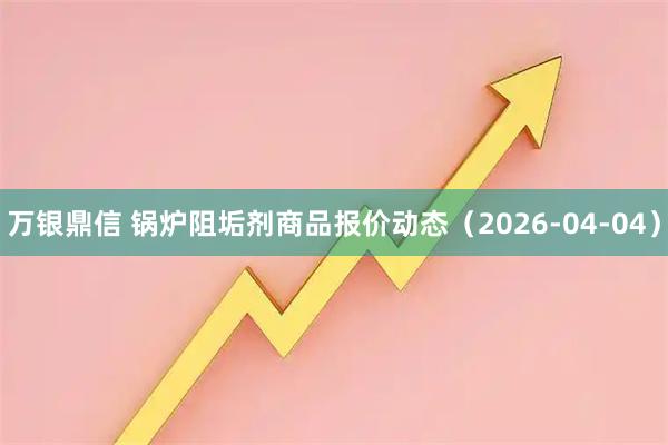 万银鼎信 锅炉阻垢剂商品报价动态（2026-04-04）