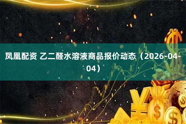凤凰配资 乙二醛水溶液商品报价动态（2026-04-04）