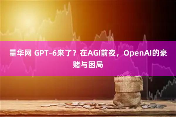 量华网 GPT-6来了？在AGI前夜，OpenAI的豪赌与困局