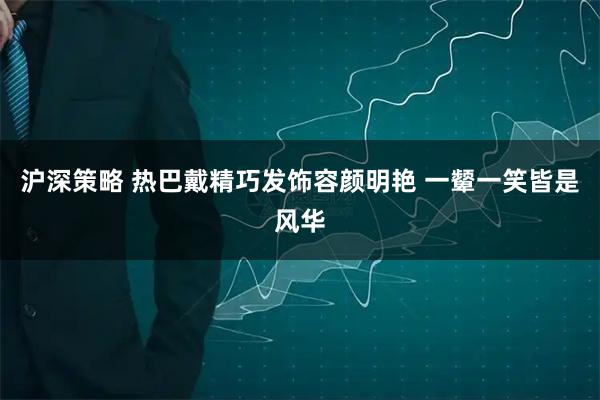 沪深策略 热巴戴精巧发饰容颜明艳 一颦一笑皆是风华