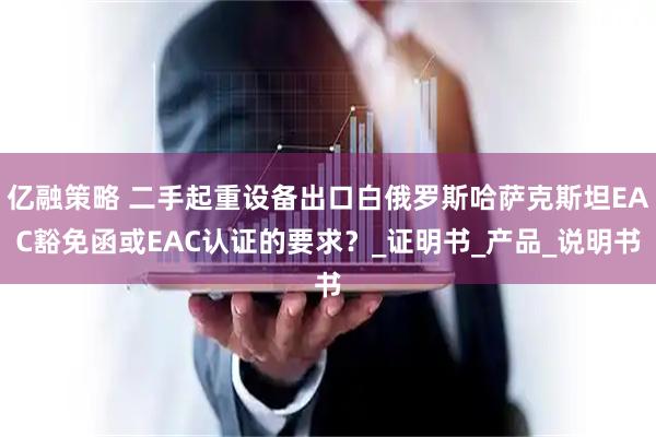 亿融策略 二手起重设备出口白俄罗斯哈萨克斯坦EAC豁免函或EAC认证的要求？_证明书_产品_说明书